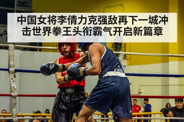 中国女将李倩力克强敌再下一城冲击世界拳王头衔霸气开启新篇章
