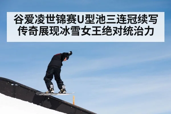 谷爱凌世锦赛U型池三连冠续写传奇展现冰雪女王绝对统治力